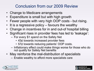 Conclusion from our 2009 Review
•   Change to Medicare arrangements
•   Expenditure is small but with high growth
•   Fewer people with very high OOP costs - but rising.
•   It is a regressive policy – favours the wealthy
•   Change in incentives for in and out-of hospital billing
•   Significant rises in provider fees has led to ‘leakage’:
    – For every $1 spend on the Safety Net
        • 43¢ towards increased provider fees
        • 57¢ towards reducing patients’ OOP costs.
    – Inflationary effect could make things worse for those who do
      not qualify for Safety Net benefits
• May reinforce the mal-distribution of specialists
    – Enable wealthy to afford more specialists care


                                                               21
 