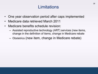 26

                          Limitations

• One year observation period after caps implemented
• Medicare data retrieved March 2011
• Medicare benefits schedule revision:
   – Assisted reproductive technology (ART) services (new items,
     change in the definition of items, change in Medicare rebate
   – Obstetrics (new item, change in Medicare rebate)
 