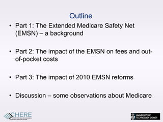 Outline
• Part 1: The Extended Medicare Safety Net
  (EMSN) – a background

• Part 2: The impact of the EMSN on fees and out-
  of-pocket costs

• Part 3: The impact of 2010 EMSN reforms

• Discussion – some observations about Medicare
 