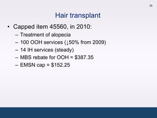 35



                   Hair transplant
• Capped item 45560, in 2010:
  –   Treatment of alopecia
  –   100 OOH services (↓50% from 2009)
  –   14 IH services (steady)
  –   MBS rebate for OOH = $387.35
  –   EMSN cap = $152.25
 