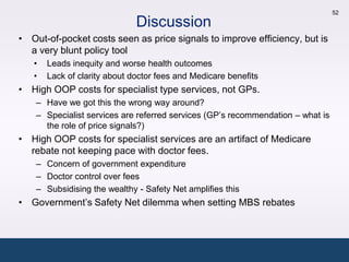 52

                              Discussion
• Out-of-pocket costs seen as price signals to improve efficiency, but is
  a very blunt policy tool
   •   Leads inequity and worse health outcomes
   •   Lack of clarity about doctor fees and Medicare benefits
• High OOP costs for specialist type services, not GPs.
    – Have we got this the wrong way around?
    – Specialist services are referred services (GP’s recommendation – what is
      the role of price signals?)
• High OOP costs for specialist services are an artifact of Medicare
  rebate not keeping pace with doctor fees.
    – Concern of government expenditure
    – Doctor control over fees
    – Subsidising the wealthy - Safety Net amplifies this
• Government’s Safety Net dilemma when setting MBS rebates
 