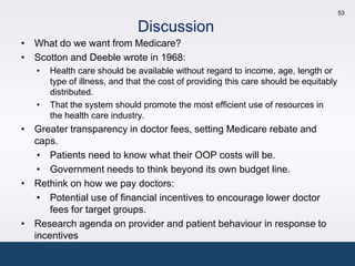 53

                              Discussion
• What do we want from Medicare?
• Scotton and Deeble wrote in 1968:
   •   Health care should be available without regard to income, age, length or
       type of illness, and that the cost of providing this care should be equitably
       distributed.
   •   That the system should promote the most efficient use of resources in
       the health care industry.
• Greater transparency in doctor fees, setting Medicare rebate and
  caps.
   • Patients need to know what their OOP costs will be.
   • Government needs to think beyond its own budget line.
• Rethink on how we pay doctors:
   • Potential use of financial incentives to encourage lower doctor
      fees for target groups.
• Research agenda on provider and patient behaviour in response to
  incentives
 