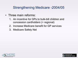 Strengthening Medicare -2004/05

• Three main reforms:
  1. An incentive for GPs to bulk-bill children and
     concession cardholders (+ regional)
  2. Increase Medicare benefit for GP services
  3. Medicare Safety Net




                                                      6
 