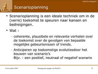 Scenarioplanning Scenarioplanning is een ideale techniek om in de (verre) toekomst te speuren naar kansen en bedreigingen.  Wat :  coherente, plausibele en relevante verhalen over de toekomst over de gevolgen van bepaalde mogelijke gebeurtenissen of trends. Anticiperen op toekomstige evolutiesdoor het bouwen van scenario’s Bijv. : een p ositief, neutraal of negatief scenario 