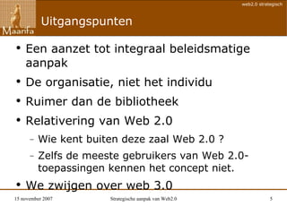 Uitgangspunten Een aanzet tot integraal beleidsmatige aanpak De organisatie, niet het individu Ruimer dan de bibliotheek Relativering van Web 2.0 Wie kent buiten deze zaal Web 2.0 ? Zelfs de meeste gebruikers van Web 2.0-toepassingen kennen het concept niet.  We zwijgen over web 3.0 