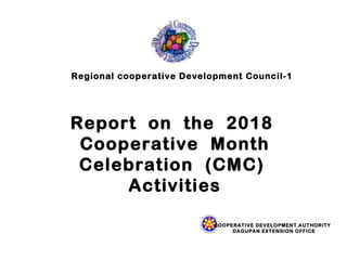 Regional cooperative Development Council-1
Report on the 2018
Cooperative Month
Celebration (CMC)
Activities
COOPERATIVE DEVELOPMENT AUTHORITY
DAGUPAN EXTENSION OFFICE
 