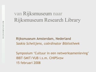van  Rijksmuseum  naar   Rijksmuseum Research Library Rijksmuseum Amsterdam, Nederland Saskia Scheltjens, coördinator Bibliotheek Symposium ‘Cultuur in een netwerksamenleving’  IBBT-SMIT/VUB i.s.m. CHIPSvzw  15 februari 2008 