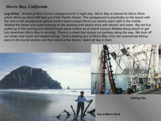 Morro Bay, California Log Entry:  Arrived at Moro Dunes campground for 2 night stay. Morro Bay is named for Morro Rock which sticks up about 500 feet out of the Pacific Ocean. The campground is practically on the beach with the rock in the background, picture perfect place except there's an electric plant right in the middle. Walked the beach and spent evening at site backing onto beach drive with electric and water. Big red bus pulled up in the evening and went through same routine as at Grand Canyon.Walked along beach to get into downtown Morro Bay in morning. There is a creek that dumps out partway along the way. We took off our shoes and socks and waded across. Took a walking tour of Morro Bay, from the commercial fishing piers to the tourist section and then inland a few blocks. Spent all day in town.  Fay at Morro Rock Fishing Pier 