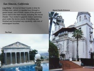San Simeon, California Log Entry:  Arrived at Heart Castle in time for 9:00am tour, which is a guided tour through a guest house, one of three, some of the grounds and a visit to the main house, including the movie theater. Tour ended in gigantic indoor swimming pool under the tennis courts. Everything was finished and furnished very opulently, with lots of extravagant touches.  Hearst Castle Entrance The Pool 
