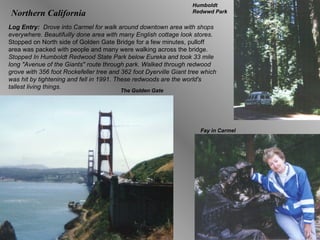 Northern California Log Entry:  Drove into Carmel for walk around downtown area with shops everywhere. Beautifuilly done area with many English cottage look stores.  Stopped on North side of Golden Gate Bridge for a few minutes, pulloff area was packed with people and many were walking across the bridge.  Stopped In Humboldt Redwood State Park below Eureka and took 33 mile long "Avenue of the Giants" route through park. Walked through redwood grove with 356 foot Rockefeller tree and 362 foot Dyerville Giant tree which was hit by tightening and fell in 1991. These redwoods are the world's tallest living things. Humboldt Redwwd Park The Golden Gate Fay in Carmel 