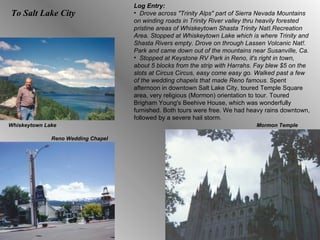 To Salt Lake City Log Entry:  Drove across "Trinity Alps" part of Sierra Nevada Mountains on winding roads in Trinity River valley thru heavily forested pristine areas of Whiskeytown Shasta Trinity NatI.Recreation Area. Stopped at Whiskeytown Lake which is where Trinity and Shasta Rivers empty. Drove on through Lassen Volcanic Nat!. Park and came down out of the mountains near Susanville, Ca.  Stopped at Keystone RV Park in Reno, it's right in town, about 5 blocks from the strip with Harrahs. Fay blew $5 on the slots at Circus Circus, easy come easy go. Walked past a few of the wedding chapels that made Reno famous.  Spent afternoon in downtown Salt Lake City, toured Temple Square area, very religious (Mormon) orientation to tour. Toured Brigham Young's Beehive House, which was wonderfully furnished. Both tours were free. We had heavy rains downtown, followed by a severe hail storm.  Whiskeytown Lake Reno Wedding Chapel Mormon Temple 
