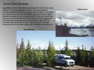 Grand Teton Wyoming Log Entry:  Grand Teton Park admission free with Golden Age Passport. Got first glimpse of Tetons, they are fabulous. Arrived at Signal Mountain Campground at 3:00pm. Campsites are primative and are $5 with Golden Age Card. Site is tightly wooded overlooking Lake Jackson with Tetons as a backdrop. During our evening walk we saw a moose in the campground and witnessed a spectacular sunset over the lake with the mountain tops shrouded in mist. There are bear warnings everywhere and one was caught that morning in campground. Misty Sunset Clear Morning 