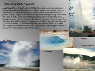 Log Entry:  Drove through park to Old Faithful, road construction going on throughtout park and signs said up to 30 min. delays, but no work going on Sunday and no delay. Arrived at Old Faithful within 2 minutes of eruption, perfect timing. Lodge at Old Faithful is supposedly the largest log structure in the world. It had a small herd of Buffalo grazing next to it. Toured geyser fields throughout park. Evidence of fire damage to woods is everywhere. The Paint Pot area while impressive, was not as colorful as we expected. Crossed Continental Divide 3 or 4 times during tour, with highest elevation at 8391 feel. Stopped at the Mud Volcano area and saw and heard Dragon's Mouth, a mud geyser that makes loud belching noises.  Dragon’s Mouth Geyser Old Faithful Paintpots Yellowstone Park, Wyoming 