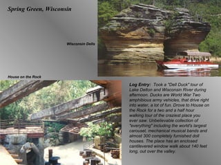 Spring Green, Wisconsin Log Entry:  Took a "Dell Duck" tour of Lake Delton and Wisconsin River during afternoon. Ducks are World War Two amphibious army vehicles, that drive right into water, a lot of fun. Drove to House on the Rock for a two and a half hour walking tour of the craziest place you ever saw. Unbelievable collection of "everything" including the world's largest carousel, mechanical musical bands and almost 300 completely furnished doll houses. The place has an enclosed cantilevered window walk about 140 feet long, out over the valley.  Wisconsin Dells House on the Rock 