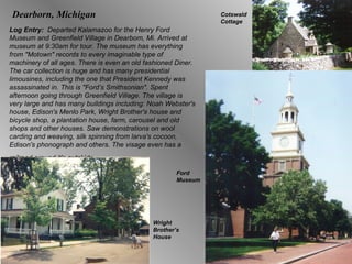 Dearborn, Michigan Log Entry:  Departed Kalamazoo for the Henry Ford Museum and Greenfield Village in Dearbom, Mi. Arrived at museum at 9:30am for tour. The museum has everything from "Motown" records to every imaginable type of machinery of all ages. There is even an old fashioned Diner. The car collection is huge and has many presidential limousines, including the one that President Kennedy was assassinated in. This is "Ford’s Smithsonian". Spent afternoon going through Greenfield Village. The village is very large and has many buildings including: Noah Webster's house, Edison's Menlo Park, Wright Brother's house and bicycle shop, a plantation house, farm, carousel and old shops and other houses. Saw demonstrations on wool carding and weaving, silk spinning from larva's cocoon, Edison's phonograph and others. The visage even has a railroad around it's outskirts.   Ford Museum Wright Brother’s House Cotswald  Cottage 