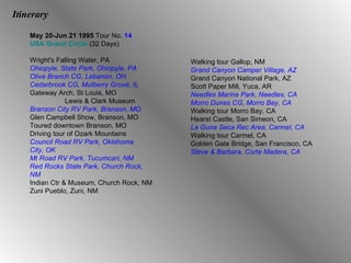 Itinerary May 20-Jun 21   1995  Tour No.  14 USA Grand Circle  (32 Days) Wright's Falling Water, PA Ohiopyle, State Park, Ohiopyle, PA Olive Branch CG, Lebanon, OH Cedarbrook CG, Mulberry Grove, IL Gateway Arch, St Louis, MO Lewis & Clark Museum Branson City RV Park, Branson, MO Glen Campbell Show, Branson, MO Toured downtown Branson, MO Driving tour of Ozark Mountains Council Road RV Park, Oklahoma  City, OK Mt Road RV Park, Tucumcari, NM Red Rocks State Park, Church Rock, NM Indian Ctr & Museum, Church Rock, NM Zuni Pueblo, Zuni, NM Walking tour Gallop, NM Grand Canyon Camper Village, AZ Grand Canyon National Park, AZ Scott Paper Mill, Yuca, AR Needles Marina Park, Needles, CA Morro Dunes CG, Morro Bay, CA Walking tour Morro Bay, CA Hearst Castle, San Simeon, CA La Guna Seca Rec Area, Carmel, CA Walking tour Carmel, CA Golden Gate Bridge, San Francisco, CA Steve & Barbara, Corte Madera, CA 