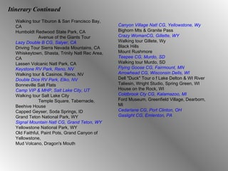 Itinerary Continued Walking tour Tiburon & San Francisco Bay, CA Humboldt Redwood State Park, CA Avenue of the Giants Tour Lazy Double B CG, Salyer, CA Driving Tour Sierra Nevada Mountains, CA Whiskeytown, Shasta, Trinity Natl Rec Area, CA Lassen Volcanic Natl Park, CA Keystone RV Park, Reno, NV Walking tour & Casinos, Reno, NV Double Dice RV Park, Elko, NV Bonneville Salt Flats Camp VIP & MHP, Salt Lake City, UT Walking tour Salt Lake City Temple Square, Tabernacle, Beehive House Capped Geyser, Soda Springs, ID Grand Teton National Park, WY Signal Mountain Natl CG, Grand Teton, WY Yellowstone National Park, WY Old Faithful, Paint Pots, Grand Canyon of Yellowstone,  Mud Volcano, Dragon's Mouth Canyon Village Natl CG, Yellowstone, Wy Bighorn Mts & Granite Pass Crazy WomanCG, Gillette, WY Walking tour Gillete, Wy Black Hills Mount Rushmore Teepee CG, Murdo, SD Walking tour Murdo, SD Flying Goose CG, Fairmount, MN Arrowhead CG, Wisconsin Dells, WI Dell "Duck" Tour o f Lake Delton & WI River Taliesin, Wright Studio, Spring Green, WI House on the Rock, WI Coldbrook Cty CG, Kalamazoo, MI Ford Museum, Greenfield Village, Dearborn, MI Cedarlane CG, Port Clinton, OH Gaslight CG, Emlenton, PA 