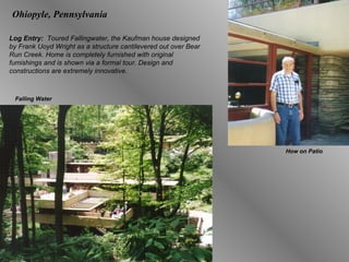 Ohiopyle, Pennsylvania Log Entry:  Toured Fallingwater, the Kaufman house designed by Frank Uoyd Wright as a structure cantilevered out over Bear Run Creek. Home is completely furnished with original fumishings and is shown via a formal tour. Design and constructions are extremely innovative. How on Patio Falling Water 