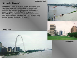 St. Louis, Missouri Log Entry:  Arrived In St. Louis at 9am. Mississippi River had crested day before. Riverfront drive area flooded under ten feet of water and all riverboat casinos were closed because you couldn't get to gangways. Toured Gateway Arch area and visited museum under arch. Great museum, had Lewis and Clark displays along with the westward movement of settlers.  Mississippi Floods Gateway Arch State Capitol 