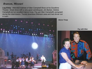 Branson, Missouri Log Entry:  Attended matinee of Glen Campbell Show at his Goodtime Theater. Great show with a very good ventriloquist, Jim Barber, Debbie Campbell and an excellent dance troop. Fay got Glen Campbell's autograph during the intermission. Toured downtown Branson area and had dinner out in town. Fay with Glen Dance Troop 