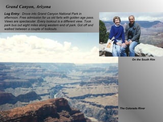 Log Entry:  Drove into Grand Canyon National Park in afternoon. Free admission for us old farts with   golden age pass. Views are spectacular. Every lookout is a different view. Took park bus out eight miles along western end of park. Got off and walked between a couple of lookouts. On the South Rim The Colorado River Grand Canyon, Arizona 