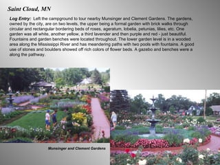Saint Cloud, MN Log Entry:  Left the campground to tour nearby Munsinger and Clement Gardens. The gardens, owned by the city, are on two levels, the upper being a formal garden with brick walks through circular and rectangular bordering beds of roses, ageratum, lobelia, petunias, lilies, etc. One garden was all white, another yellow, a third lavender and then purple and red - just beautiful. Fountains and garden benches were located throughout. The lower garden level is in a wooded area along the Mississippi River and has meandering paths with two pools with fountains. A good use of stones and boulders showed off rich colors of flower beds. A gazebo and benches were a along the pathway. Munsinger and Clement Gardens 