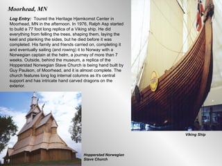 Moorhead, MN Log Entry:  Toured the Heritage Hjemkomst Center in Moorhead, MN in the afternoon. In 1976, Ralph Asp started to build a 77 foot long replica of a Viking ship. He did everything from felling the trees, shaping them, laying the keel and planking the sides, but he died before it was completed. His family and friends carried on, completing it and eventually sailing (and rowing) it to Norway with a Norwegian captain at the helm, a journey of more than 7 weeks. Outside, behind the museum, a replica of the Hopperstad Norwegian Stave Church is being hand built by Guy Paulson, of Moorhead, and it is almost complete. The church features long log internal columns as it's central support and has intricate hand carved dragons on the exterior.  Viking Ship Hopperstad Norwegian Stave Church 
