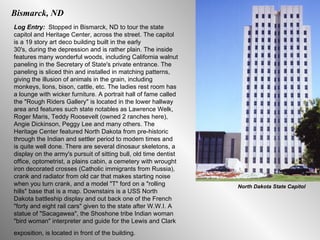 Bismarck, ND Log Entry:  Stopped in Bismarck, ND to tour the state capitol and Heritage Center, across the street. The capitol is a 19 story art deco building built in the early 30's, during the depression and is rather plain. The inside features many wonderful woods, including Califomia walnut paneling in the Secretary of State's private entrance. The paneling is sliced thin and installed in matching patterns, giving the illusion of animals in the grain, including monkeys, lions, bison, cattle, etc. The ladies rest room has a lounge with wicker furniture. A portrait hall of fame called the "Rough Riders Gallery" is located in the lower hallway area and features such state notables as Lawrence Welk, Roger Maris, Teddy Roosevelt (owned 2 ranches here), Angie Dickinson, Peggy Lee and many others. The Heritage Center featured North Dakota from pre-historic through the Indian and settler period to modem times and is quite well done. There are several dinosaur skeletons, a display on the army's pursuit of sitting bull, old time dentist office, optometrist, a plains cabin, a cemetery with wrought iron decorated crosses (Catholic immigrants from Russia), crank and radiator from old car that makes starting noise when you turn crank, and a model "T" ford on a "rolling hills" base that is a map. Downstairs is a USS North Dakota battleship display and out back one of the French "forty and eight rail cars" given to the state after W.W.I. A statue of "Sacagawea", the Shoshone tribe Indian woman "bird woman" interpreter and guide for the Lewis and Clark exposition, is located in front of the building.   North Dakota State Capitol 