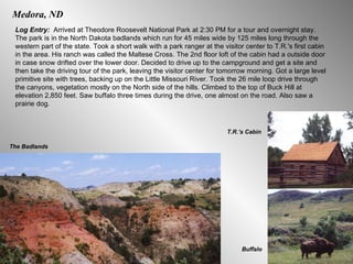 Medora, ND Log Entry:  Arrived at Theodore Roosevelt National Park at 2:30 PM for a tour and overnight stay. The park is in the North Dakota badlands which run for 45 miles wide by 125 miles long through the western part of the state. Took a short walk with a park ranger at the visitor center to T.R.'s first cabin in the area. His ranch was called the Maltese Cross. The 2nd floor loft of the cabin had a outside door in case snow drifted over the lower door. Decided to drive up to the campground and get a site and then take the driving tour of the park, leaving the visitor center for tomorrow morning. Got a large level primitive site with trees, backing up on the Little Missouri River. Took the 26 mile loop drive through the canyons, vegetation mostly on the North side of the hills. Climbed to the top of Buck Hill at elevation 2,850 feet. Saw buffalo three times during the drive, one almost on the road. Also saw a prairie dog.  The Badlands Buffalo T.R.’s Cabin 
