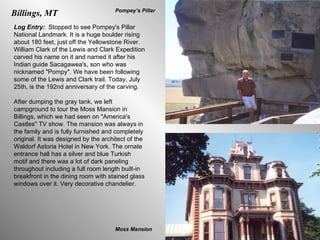 Billings, MT Log Entry:  Stopped to see Pompey's Pillar National Landmark. It is a huge boulder rising about 180 feet, just off the Yellowstone River. William Clark of the Lewis and Clark Expedition carved his name on it and named it after his Indian guide Sacagawea's, son who was nicknamed "Pompy". We have been following some of the Lewis and Clark trail. Today, July 25th, is the 192nd anniversary of the carving.  After dumping the gray tank, we left campground to tour the Moss Mansion in Billings, which we had seen on "America's Castles" TV show. The mansion was always in the family and is fully furnished and completely original. It was designed by the architect of the Waldorf Astoria Hotel in New York. The ornate entrance hall has a silver and blue Turkish motif and there was a lot of dark paneling throughout including a full room length built-in breakfront in the dining room with stained glass windows over it. Very decorative chandelier.  Moss Mansion Pompey’s Pillar 