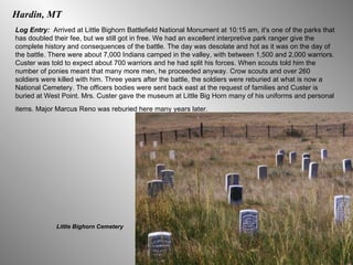Hardin, MT Log Entry:  Arrived at Little Bighorn Battlefield National Monument at 10:15 am, it's one of the parks that has doubled their fee, but we still got in free. We had an excellent interpretive park ranger give the complete history and consequences of the battle. The day was desolate and hot as it was on the day of the battle. There were about 7,000 Indians camped in the valley, with between 1,500 and 2,000 warriors. Custer was told to expect about 700 warriors and he had split his forces. When scouts told him the number of ponies meant that many more men, he proceeded anyway. Crow scouts and over 260 soldiers were killed with him. Three years after the battle, the soldiers were reburied at what is now a National Cemetery. The officers bodies were sent back east at the request of families and Custer is buried at West Point. Mrs. Custer gave the museum at Little Big Horn many of his uniforms and personal items. Major Marcus Reno was reburied here many years later.   Little Bighorn Cemetery 