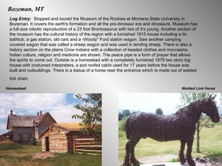 Bozeman, MT Log Entry:  Stopped and toured the Museum of the Rockies at Montana State University in Bozeman. It covers the earth's formation and all the pre-dinosaur era and dinosaurs. Museum has a full size robotic reproduction of a 23 foot Brontosaurus with two of it's young. Another section of the museum has the cultural history of the region with a furnished 1915 house including a tin bathtub, a gas station, old cars and a -Woody" Ford station wagon. Saw another camping covered wagon that was called a sheep wagon and was used in tending sheep. There is also a history section on the plains Crow Indians with a collection of beaded clothes and moccasins. Indian culture, religion and medicine are shown. The peace pipe is a form of prayer that allows the spirits to come out. Outside is a homestead with a completely furnished 1879 two story log house with costumed interpreters, a sod roofed cabin used for 17 years before the house was built and outbuildings. There is a statue of a horse near the entrance which is made out of welded link chain.   Welded Link Horse Homestead 