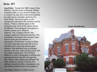 Butte, MT Log Entry:  Toured the 1886 Copper King Mansion, former home of Senator William Andrews Clark, on our arrival in Butte. It is a museum by day and a bed and breakfast by night and is currently owned by the Cote family. The owner gave us the introductory talk about the mansion and it's history. There is stained glass in the transoms over most of the interior doors, all different. The woodwork throughout is heavily carved, all in different  patterns. The "Octagon Room" has octagon patterned hardwood flooring. The chandeliers throughout the mansion were built for both gas and electric, in anticipation of electricity coming to Butte. The main staircase has wide flat carved spindles and a stunning stained glass window. One bathroom has a birdcage shower in the tub, round circling tubes with tiny holes to spray you. The 3rd floor ballroom is now a showcase of clothes and possessions from the 40's through the 50's. Many of the ceiling are frescoed. Mr. Clark made his money in mining, the railroad, steamship lines, newspapers, etc. He built the railroad from Los Angeles to Las Vegas. Butte is in Clark County.   Copper King Mansion 