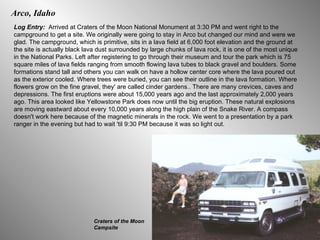 Arco, Idaho Log Entry:  Arrived at Craters of the Moon National Monument at 3:30 PM and went right to the campground to get a site. We originally were going to stay in Arco but changed our mind and were we glad. The campground, which is primitive, sits in a lava field at 6,000 foot elevation and the ground at the site is actually black lava dust surrounded by large chunks of lava rock, it is one of the most unique in the National Parks. Left after registering to go through their museum and tour the park which is 75 square miles of lava fields ranging from smooth flowing lava tubes to black gravel and boulders. Some formations stand tall and others you can walk on have a hollow center core where the lava poured out as the exterior cooled. Where trees were buried, you can see their outline in the lava formation. Where flowers grow on the fine gravel, they' are called cinder gardens.. There are many crevices, caves and depressions. The first eruptions were about 15,000 years ago and the last approximately 2,000 years ago. This area looked like Yellowstone Park does now until the big eruption. These natural explosions are moving eastward about every 10,000 years along the high plain of the Snake River. A compass doesn't work here because of the magnetic minerals in the rock. We went to a presentation by a park ranger in the evening but had to wait 'til 9:30 PM because it was so light out. Craters of the Moon Campsite 