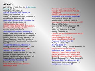 Itinerary July 18-Aug 17 1998  Tour No.  52   Northwest Passage  (31 Days) Walking Tour Mount Joy, PA Fox Den RV Resort, New Stanton, PA Walking Tour Zanesville, OH Wayne Co. Historical Museum, Richmond, IN Gaar Mansion, Richmond, IN Deer Ridge Camping Resort, Richmond, IN Walking Tour Crawfordsville, IN Old State Capitol, Springfield, IL Lincoln's Home National Park, Springfield, IL Illinois State Capitol, Springfield, IL Lincoln's Tomb, Springfield, IL New Salem State Site CG, Petersburg, IL  Lincoln's New Salem State Site, Petersburg, IL Rock Island Arsenal, Rock Island, IL Arsenal Museum, National Cemetery, Quarters One, George Davenport House, Fort Armstrong Mississippi River Visitor Center, Rock Island, IL Lock 15 George Wyth State Park, Waterloo, IA Walking Tour Austin (Spamtown USA), MN Minnesota State Capitol, St Paul, MN St Cloud CG, Saint Cloud, MN Munsinger & Clement Gardens, St Cloud, MN Runestone Museum, Alexandria, MN Heritage Hjemkomst Center, Moorhead, MN Hopperstad Norwegian Stave Church Frontier Fort CG, Jamestown, ND Frontier Fort, Jamestown, ND North Dakota State Capitol, Bismarck, NDHeritage Center Painted Canyon National Site, ND Theodore Roosevelt National Park, ND Campground Pompey's Pillar National Landmark, MT Yellowstone River RV Park, Billings, MT Moss Mansion, Billings, MT Big Horn County Museum, Hardin, MT Little Bighorn Battlefield Natl Monument, MT Original KOA in Nation Museum of the Rockies, Bozeman, MT Copper King Mansion, Butte, MT 2 Bar Lazy H RV Park, Butte, MT Walking Tour Dillon, MT Craters of the Moon Natl Monument, Arco ID Campground Idaho State Capitol, Boise, ID Idaho History Museum, Boise, ID Prospector RV Park, Vale, OR Walking Tour Vale, OR Bend CG, Bend, OR Faith, Hope & Charity, Cascade Mountains, OR Oregon State Capitol, Salem, OR Harrison RV Park, Centralia, OR Washington State Capitol, Olympia, WA Olympic Ntional Park, Port Angeles, WA Altaire CG, Hurriacane Ridge, Mt Olympus Kingston-Edmonds Ferry, Puget Sound, WA Wenachee State   Park, Wenachee, WA Grand Coulee Dam, Grande Coulee, WA Holiday Resort, Westbank, BC 