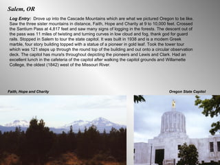 Salem, OR Log Entry:  Drove up into the Cascade Mountains which are what we pictured Oregon to be like. Saw the three sister mountains in distance, Faith, Hope and Charity at 9 to 10,000 feet. Crossed the Santium Pass at 4,817 feet and saw many signs of logging in the forests. The descent out of the pass was 11 miles of twisting and turning curves in low cloud and fog, thank god for guard rails. Stopped in Salem to tour the state capitol. It was built in 1938 and is a modem Greek marble, four story building topped with a statue of a pioneer in gold leaf. Took the tower tour which was 121 steps up through the round top of the building and out onto a circular observation deck. The capitol has mura!s throughout depicting the pioneers and Lewis and Clark. Had an excellent lunch in the cafeteria of the capitol after walking the capitol grounds and Willamette College, the oldest (1842) west of the Missouri River.  Faith, Hope and Charity Oregon State Capitol 