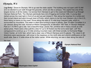 Olympia, WA Log Entry:  Drove to Olympia, WA to go see the state capitol. The building was not open until 10 AM and we elected to just walk through the grounds, which are like a campus. The capitol has one of the largest domes of all the states. Cut across from Olympia to get to the coast and followed it up through Olympic National Park. The Olympic peninsula has a lot of logging and lumber mills. A young deer darted across the road right in front of us and we just missed it. Ran along the beaches for a while and then turned inland and went through town of Forks, which claims to be the most Western city in the U.S., there being no towns on the coast. Drove along the side of 10 mile long Crescent Lake, which is surrounded by mountains. The water is clear blue turning to aqua in places. Saw 19 older Corvettes in a car caravan along the road. Arrived at Altaire Campground, at elevation 1807 feet, in Olympic National Park at 1:15 PM to get a site. Got a beautiful large, paved, flat, primitive site in heavy woods at a $5 senior price. There were a few pull-thru sites for up to 35 footers but the turns were tight. Left "the campground to continue up a 13 mile winding mountain road, with three tunnels, to Hurricane Ridge Visitor Center, at 5,242 feet, which had a clear view of Mount Olympus and it's glacier. The views in all directions were spectacular, with snow in the meadows on the north side and colorful wildflowers on the south side. Saw a 12 slide show at   the visitor center. While returning, we saw a deer along the side of the road.   Washington State Capitol Olympic National Park 