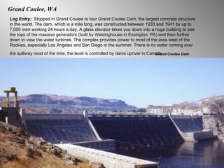 Grand Coulee, WA Log Entry:  Stopped in Grand Coulee to tour Grand Coulee Dam, the largest concrete structure in the world. The dam, which is a mile long, was constructed between 1933 and 1941 by up to 7,000 men working 24 hours a day. A glass elevator takes you down into a huge building to see the tops of the massive generators (built by Westinghouse in Essington, PA) and then further down to view the water turbines. The complex provides power to most of the area west of the Rockies, especially Los Angeles and San Diego in the summer. There is no water coming over the spillway most of the time, the level is controlled by dams upriver in Canada.   Grand Coulee Dam 