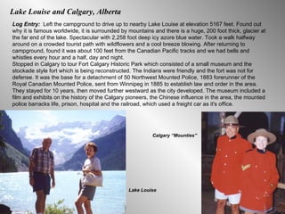 Lake Louise and Calgary, Alberta  Log Entry:  Left the campground to drive up to nearby Lake Louise at elevation 5167 feet. Found out why it is famous worldwide, it is surrounded by mountains and there is a huge, 200 foot thick, glacier at the far end of the lake. Spectacular with 2,258 foot deep icy azore blue water. Took a walk halfway around on a crowded tourist path with wildflowers and a cool breeze blowing. After returning to campground, found it was about 100 feet from the Canadian Pacific tracks and we had bells and whistles every hour and a half, day and night.  Stopped in Calgary to tour Fort Calgary Historic Park which consisted of a small museum and the stockade style fort which is being reconstructed. The Indians were friendly and the fort was not for defense. It was the base for a detachment of 50 Northwest Mounted Police, 1883 forerunner of the Royal Canadian Mounted Police, sent from Winnipeg in 1885 to establish law and order in the area. They stayed for 10 years, then moved further westward as the city developed. The museum included a film and exhibits on the history of the Calgary pioneers, the Chinese influence in the area, the mounted police barracks life, prison, hospital and the railroad, which used a freight car as it's office.  Lake Louise Calgary “Mounties” 