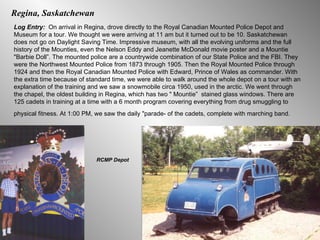 Regina, Saskatchewan Log Entry:  On arrival in Regina, drove directly to the Royal Canadian Mounted Police Depot and Museum for a tour. We thought we were arriving at 11 am but it turned out to be 10. Saskatchewan does not go on Daylight Saving Time. Impressive museum, with all the evolving uniforms and the full history of the Mounties, even the Nelson Eddy and Jeanette McDonald movie poster and a Mountie "Barbie Doll”. The mounted police are a countrywide combination of our State Police and the FBI. They were the Northwest Mounted Police from 1873 through 1905. Then the Royal Mounted Police through 1924 and then the Royal Canadian Mounted Police with Edward, Prince of Wales as commander. With the extra time because of standard time, we were able to walk around the whole depot on a tour with an explanation of the training and we saw a snowmobile circa 1950, used in the arctic. We went through the chapel, the oldest building in Regina, which has two " Mountie”  stained glass windows. There are 125 cadets in training at a time with a 6 month program covering everything from drug smuggling to physical fitness. At 1:00 PM, we saw the daily "parade- of the cadets, complete with marching band.   RCMP Depot 