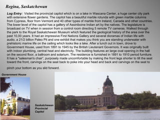 Log Entry:  Visited the provincial capitol which is on a lake in Wascana Center, a huge center city park with extensive flower gardens. The capitol has a beautiful marble rotunda with green marble columns from Cypress, floor from Vermont and 40 other types of marble from Ireland, Canada and other countries. The lower level of the capitol has a gallery of Assiniboine Indian art by the natives. The legislature is broadcast on TV when in session from a control room directing 5 remote TV cameras. Walked through the park to the Royal Saskatchewan Museum which featured the geological history of the area over the past 10,00 years. It had an impressive First Nations Gallery and several dioramas of Indian life with audio, a 21/2 billion Paleo Pit and one exhibit that makes you think you are standing underwater with prehistoric marine life on the ceiling which looks like a lake. After a lunch out in town, drove to Government House, used from 1891 to 1945 by the British Lieutenant Governors. It was originally built with indoor plumbing, central heat and electricity. The building features an large oval opening in the hall on the second floor, a ballroom and solarium. The residence is furnished in 1891 to 1910 period furniture. It has a "salesman's chair”, purposely made uncomfortable by making the front legs shorter to tilt the seat toward the front, carvings on the seat back to poke into your head and back and carvings on the seat to pinch your bottom as you slid forward.   Saskatchewan Provincial Capitol Regina, Saskatchewan Government House 