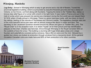 Winnipeg, Manitoba Log Entry:  Arrived in Winnipeg which is easy to get around and a city full of flowers. Toured the provincial legislative building. which is surrounded by beautiful flowered grounds and has a statue of Victoria. on her throne. out front along with fountains. Topping the dome is the "Golden Boy. statue. a bronze bias relief figure of a runner with a torch in his right hand. It was made in France and put in the hold of a ship which was pressed into service as a transport during the first world war and stayed there 'til 1918, when it finally arrived in Winnipeg. There is a grand staircase inside. with two bison on top of the railings. leading to the rotunda of Tennessee and Vermont marble. The legislative chamber was one of the most beautiful we've ever seen with an almost mosque like decor in cream and blue. The secretary to the Lieutenant Governor showed around his offices and gave us "Golden Boy. pins. The "Royal Chair" is in his reception room. It is where "royals” sit for their picture and has identification plaques on the chair. Charles was here last. Drove through Winnipeg to the Royal Canadian Mint on the outskirts of town for a tour. The building is stunning with huge tinted glass areas and a large fountain and waterfall at a covered portico entrance. Saw a film on coins and the mint. followed by a guided tour where you looked at production through windows from a mezzanine level. All the general circulation Canadian coins are made here and 60% of their production is for other countries.  Manitoba Provincial Legislative Building Royal Canadian Mint 