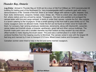 Thunder Bay, Ontario Log Entry:  Arrived in Thunder Bay at 10:00 am for a tour of Old Fort William an 1815 reconstructed 42 building fur trading post of the Northwest Co. Very knowledgeable staff in authentic garb with many demonstrations of life. Outside of the fort. there is an Indian village with natives in garb. teepees. furs, food. tools. kitchenware. weapons. horses. cows. sheep. etc. There is a dock area. also outside the fort. where visitors and furs arrived by canoe. "Voyageurs.. the men who paddled and portaged the canoes laden with furs and cargo camped. in tents or under their canoes. outside the fort. Also outside. is a tavern catering to the Voyageurs. It has a small opening in the front wall to pass drinks out of. The rowdy voyageurs were not allowed inside. Inside the fort can be found an Indian store for trade with them. fur company high ranking employee residences, storerooms, along with blacksmith, carpenter, canoe maker and tinsmith shops. a hospital. apothecary. great hall and other various buildings. The tinsmith made paint cans with a smaller diameter top than bottom so they wouldn't tip over and an offset handle to make dipping the brush easier. The post was a central place in a chain of water centered facilities from the trapping country to Montreal. The canoes varied in size with the largest 35 feet long and manned by 9 men to transport 21/2 tons. Mixed breed (native and European), free Canadian women were hired to help in the fort and some married voyageurs.   Old Fort William 