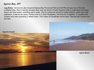 Agawa Bay, ON Log Entry:  Arrived at Lake Superior/Agawa Bay Provincial Park at 2:00 PM and got one of the last available sites. Site in heavily wooded area near the shore of Lake Superior with a small sand and stone beach and blue green. sparkling warm water. Had to maneuver around to reach electric outlet even with extension. it was so far away. Parked next to 2 other Roadtreks, first time for 3 together. 2 couples from Ontario who were spending 2 weeks there. This made 24 Roadtreks we've seen. Spectacular sunset over the lake. Agawa Beach Superior Sunset 