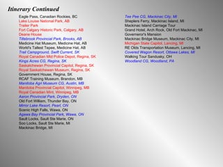 Itinerary Continued Eagle Pass, Canadian Rockies, BC  Lake Louise National Park, AB Trailer Park Fort Calgary Historic Park, Calgary, AB Deane House Tillebrook Provincial Park, Brooks, AB Medicine Hat Museum, Medicine Hat, AB World's Tallest Tepee, Medicine Hat, AB Trail Campground, Swift Current, SK Royal Canadian Mtd Police Depot, Regina, SK Kings Acres CG, Regina, SK Saskatchewan Provincial Capitol, Regina, SK Royal Saskatchewan Museum, Regina, SK Government House, Regina, SK RCAF Training Museum, Brandon, MB Manitoba Agri Museum CG, Austin, MB Manitoba Provincial Capitol, Winnipeg, MB Royal Canadian Mint, Winnipeg, MB Aaron Provincial Park, Dryden, ON Old Fort William, Thunder Bay, ON Mirror Lake Resort, Pearl, ON Scenic High Falls, Wawa, ON Agawa Bay Provincial Park, Wawa, ON Sault Locks, Sault Ste Marie, ON Soo Locks, Sault Ste Marie, MI Mackinac Bridge, MI Tee Pee CG, Mackinac City, MI Sheplers Ferry, Mackinac Island, MI Mackinac Island Carriage Tour Grand Hotel, Arch Rock, Old Fort Mackinac, MI  Governeror's Mansion Mackinac Bridge Museum, Mackinac City, MI Michigan State Capitol, Lancing, MI RE Olds Transportation Museum, Lancing, MI Covered Wagon Resort, Ottawa Lakes, MI Walking Tour Sandusky, OH Woodland CG, Woodland, PA 