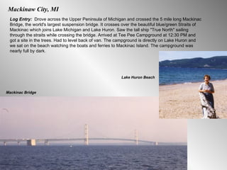 Mackinaw City, MI Log Entry:  Drove across the Upper Peninsula of Michigan and crossed the 5 mile long Mackinac Bridge, the world's largest suspension bridge. It crosses over the beautiful blue/green Straits of Mackinac which joins Lake Michigan and Lake Huron. Saw the tall ship "True North" sailing through the straits while crossing the bridge. Arrived at Tee Pee Campground at 12:30 PM and got a site in the trees. Had to level back of van. The campground is directly on Lake Huron and we sat on the beach watching the boats and ferries to Mackinac Island. The campground was nearly full by dark. Mackinac Bridge Lake Huron Beach 