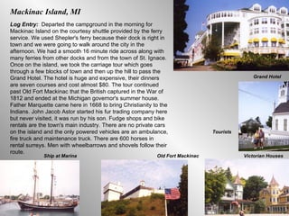 Mackinac Island, MI Log Entry:  Departed the campground in the morning for Mackinac Island on the courtesy shuttle provided by the ferry service. We used Shepler's ferry because their dock is right in town and we were going to walk around the city in the afternoon. We had a smooth 16 minute ride across along with many ferries from other docks and from the town of St. Ignace. Once on the island, we took the carriage tour which goes through a few blocks of town and then up the hill to pass the Grand Hotel. The hotel is huge and expensive, their dinners are seven courses and cost almost $80. The tour continued past Old Fort Mackinac that the British captured in the War of 1812 and ended at the Michigan governor's summer house. Father Marquette came here in 1668 to bring Christianity to the Indians. John Jacob Astor started his fur trading company here but never visited, it was run by his son. Fudge shops and bike rentals are the town's main industry. There are no private cars on the island and the only powered vehicles are an ambulance, fire truck and maintenance truck. There are 600 horses in rental surreys. Men with wheelbarrows and shovels follow their route.  Grand Hotel Tourists Victorian Houses Old Fort Mackinac Ship at Marina 