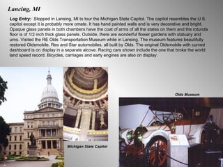 Lancing, MI Log Entry:  Stopped in Lansing, MI to tour the Michigan State Capitol. The capitol resembles the U.S. capitol except it is probably more omate. It has hand painted walls and is very decorative and bright. Opaque glass panels in both chambers have the coat of arms of all the states on them and the rotunda floor is of 1/2 inch thick glass panels. Outside, there are wonderful flower gardens with statuary and urns. Visited the RE Olds Transportation Museum while in Lansing. The museum features beautifully restored Oldsmobile, Reo and Star automobiles, all built by Olds. The original Oldsmobile with curved dashboard is on display in a separate alcove. Racing cars shown include the one that broke the world land speed record. Bicycles, carriages and early engines are also on display.  Michigan State Capitol Olds Museum 