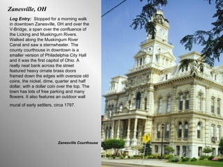 Zanesville, OH Log Entry:  Stopped for a morning walk in downtown Zanesville, OH and over the V-Bridge, a span over the confluence of the Licking and Muskingum Rivers. Walked along the Muskingum River Canal and saw a sternwheeler. The county courthouse in downtown is a smaller version of Philadelphia City Hall and it was the first capitol of Ohio. A really neat bank across the street featured heavy ornate brass doors framed down the edges with oversize old coins, the nickel, dime, quarter and half dollar, with a dollar coin over the top. The town has lots of free parking and many flowers. It also features an outdoor wall mural of early settlers, circa 1797.   Zanesville Courthouse 