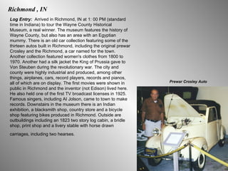 Richmond , IN Log Entry:  Arrived in Richmond, IN at 1: 00 PM (standard time in Indiana) to tour the Wayne County Historical Museum, a real winner. The museum features the history of Wayne County, but also has an area with an Egyptian mummy. There is an old car collection featuring some of the thirteen autos built in Richmond, including the original prewar Crosley and the Richmond, a car named for the town. Another collection featured women's clothes from 1800 to 1970. Another had a silk jacket the King of Prussia gave to Von Steuben during the revolutionary war. The city and county were highly industrial and produced, among other things, airplanes, cars, record players, records and pianos, all of which are on display. The first movies were shown in public in Richmond and the inventor (not Edison) lived here. He also held one of the first TV broadcast licenses in 1925. Famous singers, including AI Jolson, came to town to make records. Downstairs in the museum there is an Indian exhibition, a blacksmith shop, country store and a bicycle shop featuring bikes produced in Richmond. Outside are outbuildings including an 1823 two story log cabin, a bridle shop, print shop and a livery stable with horse drawn carriages, including two hearses.   Prewar Crosley Auto 